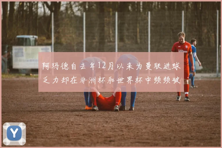 阿玛德自去年12月以来为曼联进球乏力却在非洲杯和世界杯中频频破门