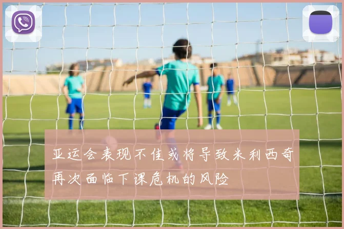 亚运会表现不佳或将导致米利西奇再次面临下课危机的风险