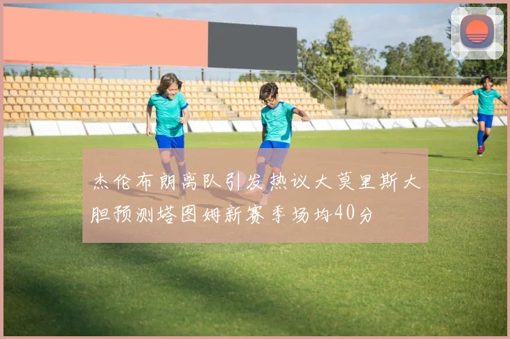 杰伦布朗离队引发热议大莫里斯大胆预测塔图姆新赛季场均40分