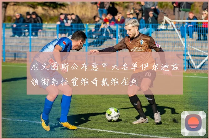 尤文图斯公布意甲大名单伊尔迪兹领衔弗拉霍维奇戴维在列
