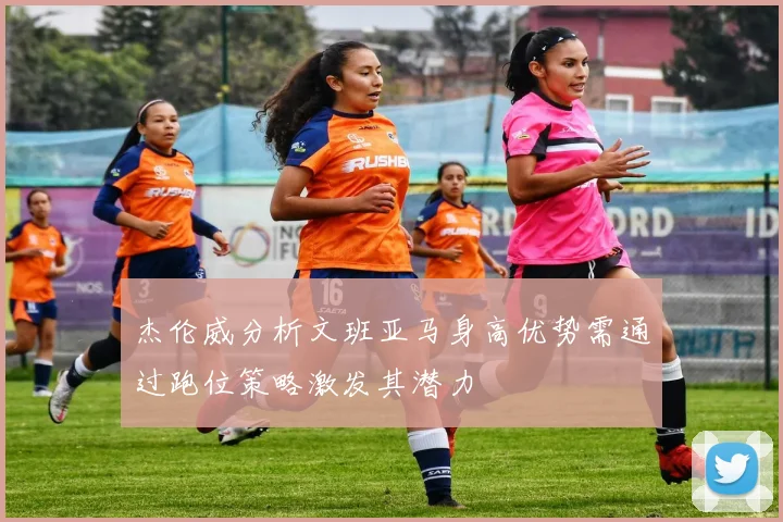 杰伦威分析文班亚马身高优势需通过跑位策略激发其潜力