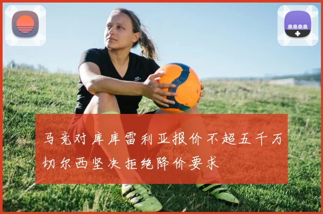 马竞对库库雷利亚报价不超五千万切尔西坚决拒绝降价要求