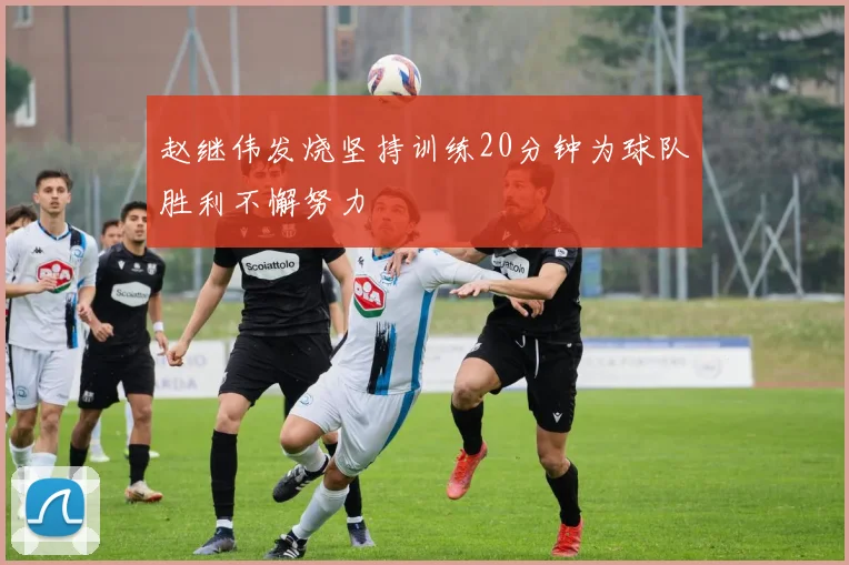 赵继伟发烧坚持训练20分钟为球队胜利不懈努力