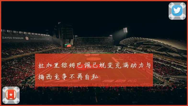 杜加里称姆巴佩已蜕变充满动力与梅西竞争不再自私