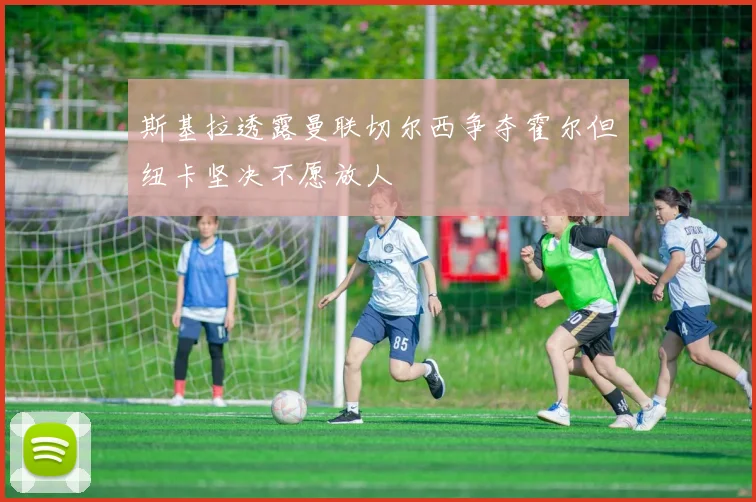 斯基拉透露曼联切尔西争夺霍尔但纽卡坚决不愿放人