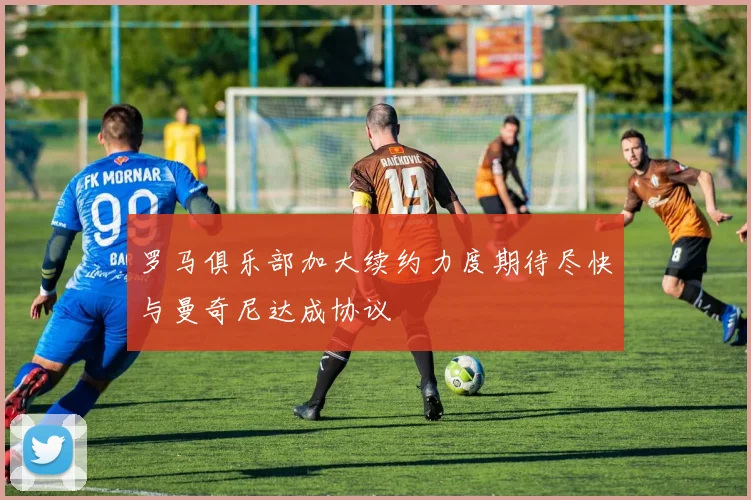 罗马俱乐部加大续约力度期待尽快与曼奇尼达成协议