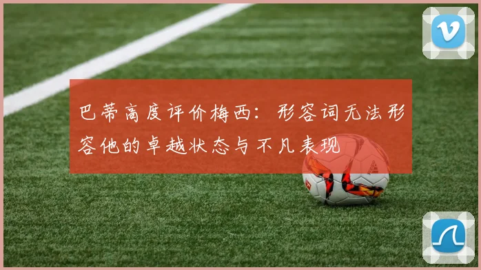 巴蒂高度评价梅西：形容词无法形容他的卓越状态与不凡表现