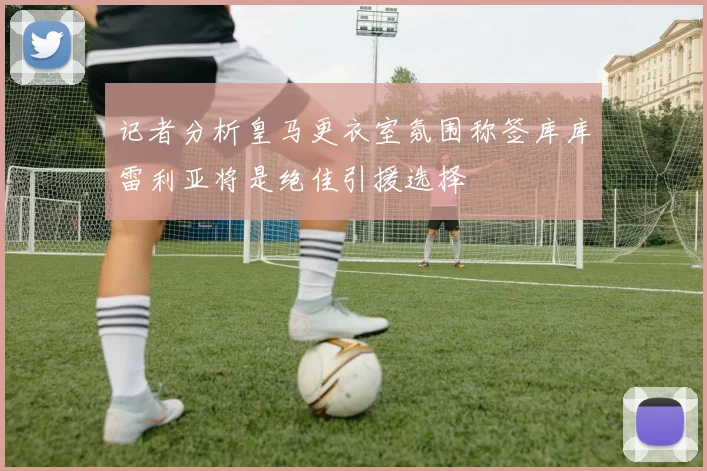 记者分析皇马更衣室氛围称签库库雷利亚将是绝佳引援选择