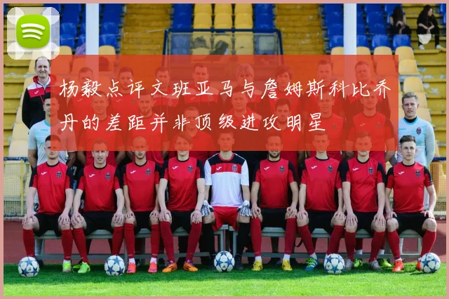 杨毅点评文班亚马与詹姆斯科比乔丹的差距并非顶级进攻明星